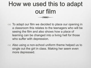 How we used this to adapt
our film
To adapt our film we decided to place our opening in
a classroom this relates to the teenagers who will be
seeing the film and also shows how a place of
learning can be changed into a living hell for those
who suffer with depression.
Also using a non-school uniform theme helped us to
single out the girl in class. Making her seem even
more depressed.
