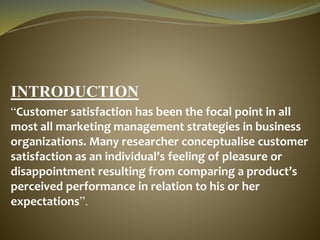 INTRODUCTION
“Customer satisfaction has been the focal point in all
most all marketing management strategies in business
organizations. Many researcher conceptualise customer
satisfaction as an individual’s feeling of pleasure or
disappointment resulting from comparing a product’s
perceived performance in relation to his or her
expectations”.
 