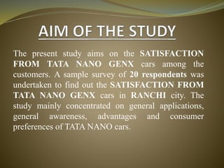 The present study aims on the SATISFACTION
FROM TATA NANO GENX cars among the
customers. A sample survey of 20 respondents was
undertaken to find out the SATISFACTION FROM
TATA NANO GENX cars in RANCHI city. The
study mainly concentrated on general applications,
general awareness, advantages and consumer
preferences of TATA NANO cars.
 