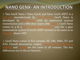  Tata GenX Nano ( Nano GenX and Nano GenX AMT) is a
city car manufactured by Tata Motors. GenX Nano is
developed by Tata Nano with an automated manual
transmission and a fifth door (open-able hatch). GenX Nano
comes in 4 & 5 gear manual transmission and the 5 gear
transmission system in GenX (AMT version) is the same as in
Tata Zest diesel AMT.
 GenX Nano comes in five variants, XE, XM, XMA, XT and
XTA. Overall dimensions, engine, transmission, suspension,
steering and brakes are the same in all variants. The key
differences are in the car features.
 