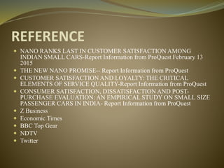 REFERENCE
 NANO RANKS LAST IN CUSTOMER SATISFACTION AMONG
INDIAN SMALL CARS-Report Information from ProQuest February 13
2015
 THE NEW NANO PROMISE-- Report Information from ProQuest
 CUSTOMER SATISFACTION AND LOYALTY: THE CRITICAL
ELEMENTS OF SERVICE QUALITY-Report Information from ProQuest
 CONSUMER SATISFACTION, DISSATISFACTION AND POST-
PURCHASE EVALUATION: AN EMPIRICAL STUDY ON SMALL SIZE
PASSENGER CARS IN INDIA- Report Information from ProQuest
 Z Business
 Economic Times
 BBC Top Gear
 NDTV
 Twitter
 