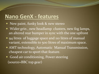 Nano GenX - features
 New paint, funky look & new stereo
 Wider grin , new headlamp clusters, new fog lamps,
an altered rear bumper in sync with the one upfront
 94 litres of luggage space and 110 litres of manual
variant, extensible to 500 litres of maximum space.
 AMT technology, Automatic Manual Transmission,
cheapest car to sport that feature.
 Good air conditioning, Power steering
(source=BBC top gear)
 