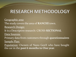 Geographic area
The study covers the area of RANCHI town.
Research Design:
It is a Descriptive research: CROSS-SECTIONAL
Data Sources:
Primary data from customers through questionnaires
Sample Plan:
Population: Owners of Nano GenX who have bought
the car in the past 6 months to One year.
 