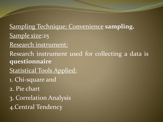 Sampling Technique: Convenience sampling.
Sample size:25
Research instrument:
Research instrument used for collecting a data is
questionnaire
Statistical Tools Applied:
1. Chi-square and
2. Pie chart
3. Correlation Analysis
4.Central Tendency
 