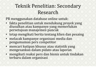 Teknik Penelitian: Secondary
Research
PR menggunakan database online untuk:
• fakta penelitian untuk mendukung proyek yang
diusulkan atau kampanye yang memerlukan
persetujuan manajemen puncak
• tetap mengikuti berita tentang klien dan pesaing
• melacak kampanye organisasi media dan
pengumuman pers competitor
• mencari kutipan khusus atau statistik yang
mengesankan dalam pidato atau laporan
• mengikuti reaksi pers dan bisnis untuk tindakan
terbaru dalam organisasi
 