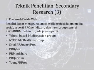 Teknik Penelitian: Secondary
Research (3)
3. The World Wide Web:
Peneliti dapat menggunakan spesifik profesi dalam media
sosial, seperti PROpenMic.org dan newsgroup seperti
PROFORUM. Selain itu, ada juga seperti:
• Yahoo!-based PR discussion groups
• NYCPublicRealtionsGroup
• SmallPRAgencyPros
• PRBytes
• PRMindshare
• PRQuorum
• YoungPRPros
 