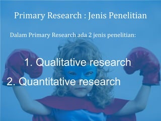 Primary Research : Jenis Penelitian
2. Quantitative research
1. Qualitative research
Dalam Primary Research ada 2 jenis penelitian:
 