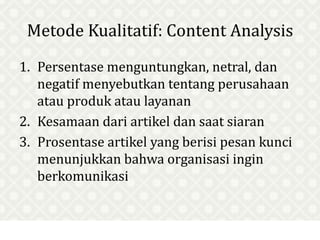 Metode Kualitatif: Content Analysis
1. Persentase menguntungkan, netral, dan
negatif menyebutkan tentang perusahaan
atau produk atau layanan
2. Kesamaan dari artikel dan saat siaran
3. Prosentase artikel yang berisi pesan kunci
menunjukkan bahwa organisasi ingin
berkomunikasi
 