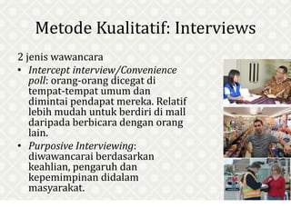 Metode Kualitatif: Interviews
2 jenis wawancara
• Intercept interview/Convenience
poll: orang-orang dicegat di
tempat-tempat umum dan
dimintai pendapat mereka. Relatif
lebih mudah untuk berdiri di mall
daripada berbicara dengan orang
lain.
• Purposive Interviewing:
diwawancarai berdasarkan
keahlian, pengaruh dan
kepemimpinan didalam
masyarakat.
 