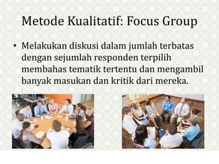Metode Kualitatif: Focus Group
• Melakukan diskusi dalam jumlah terbatas
dengan sejumlah responden terpilih
membahas tematik tertentu dan mengambil
banyak masukan dan kritik dari mereka.
 