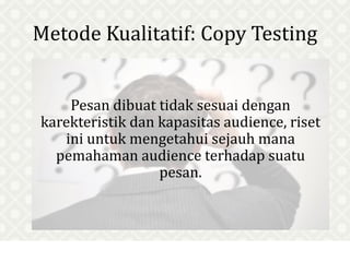 Metode Kualitatif: Copy Testing
Pesan dibuat tidak sesuai dengan
karekteristik dan kapasitas audience, riset
ini untuk mengetahui sejauh mana
pemahaman audience terhadap suatu
pesan.
 
