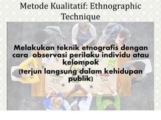 Metode Kualitatif: Ethnographic
Technique
Melakukan teknik etnografis dengan
cara observasi perilaku individu atau
kelompok
(terjun langsung dalam kehidupan
publik)
 