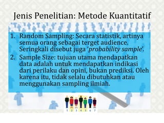 Jenis Penelitian: Metode Kuantitatif
1. Random Sampling: Secara statistik, artinya
semua orang sebagai terget audience.
Seringkali disebut juga ‘probability sample’.
2. Sample Size: tujuan utama mendapatkan
data adalah untuk mendapatkan indikasi
dari perilaku dan opini, bukan prediksi. Oleh
karena itu, tidak selalu dibutuhkan atau
menggunakan sampling ilmiah.
 