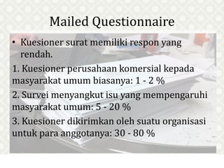 Mailed Questionnaire
• Kuesioner surat memiliki respon yang
rendah.
1. Kuesioner perusahaan komersial kepada
masyarakat umum biasanya: 1 - 2 %
2. Survei menyangkut isu yang mempengaruhi
masyarakat umum: 5 - 20 %
3. Kuesioner dikirimkan oleh suatu organisasi
untuk para anggotanya: 30 - 80 %
 