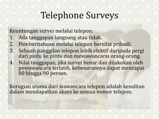 Telephone Surveys
Keuntungan survei melalui telepon:
1. Ada tanggapan langsung atau tidak.
2. Pemberitahuan melalui telepon bersifat pribadi.
3. Sebuah panggilan telepon lebih efektif daripada pergi
dari pintu ke pintu dan mewawancarai orang-orang.
4. Nilai tanggapan, jika survei benar dan dilakukan oleh
pewawancara terlatih, kebenarannya dapat mencapai
80 hingga 90 persen.
Kerugian utama dari wawancara telepon adalah kesulitan
dalam mendapatkan akses ke semua nomor telepon.
 