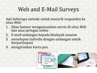 Web and E-Mail Surveys
Ada beberapa metode untuk menarik responden ke
situs Web:
1. Iklan banner mengumumkan survei di situs Web
lain atau jaringan online
2. E-mail undangan kepada khalayak sasaran
3. menelepon individu dengan undangan untuk
berpartisipasi
4. mengirimkan kartu pos.
 
