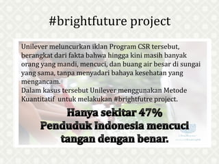 #brightfuture project
Unilever meluncurkan iklan Program CSR tersebut,
berangkat dari fakta bahwa hingga kini masih banyak
orang yang mandi, mencuci, dan buang air besar di sungai
yang sama, tanpa menyadari bahaya kesehatan yang
mengancam.
Dalam kasus tersebut Unilever menggunakan Metode
Kuantitatif untuk melakukan #brightfutre project.
 
