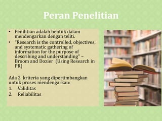 Peran Penelitian
• Penilitian adalah bentuk dalam
mendengarkan dengan teliti.
• “Research is the controlled, objectives,
and systematic gathering of
information for the purpose of
describing and understanding" –
Broom and Dozier (Using Research in
PR)
Ada 2 kriteria yang dipertimbangkan
untuk proses mendengarkan:
1. Validitas
2. Reliabilitas
 