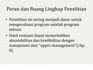 Peran dan Ruang Lingkup Penelitian
• Penelitian ini sering menjadi dasar untuk
mengevaluasi program setelah program
selesai.
• Hasil evaluasi dapat menyebabkan
akuntabilitas dan kredibilitas dengan
manajemen atas “upper management”(chp.
8)
 