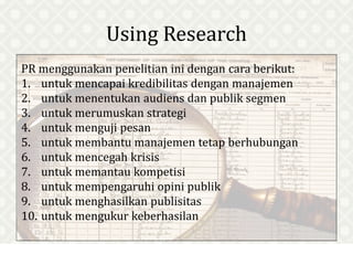 Using Research
PR menggunakan penelitian ini dengan cara berikut:
1. untuk mencapai kredibilitas dengan manajemen
2. untuk menentukan audiens dan publik segmen
3. untuk merumuskan strategi
4. untuk menguji pesan
5. untuk membantu manajemen tetap berhubungan
6. untuk mencegah krisis
7. untuk memantau kompetisi
8. untuk mempengaruhi opini publik
9. untuk menghasilkan publisitas
10. untuk mengukur keberhasilan
 