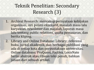 Teknik Penelitian: Secondary
Research (3)
1. Archival Research: mencakup pernyataan kebijakan
organisasi, inti pidato eksekutif, masalah masa lalu
karyawan, newsletter dan majalah, laporan masa
lalu tentang public relations, usaha pemasaran, dan
berita kliping.
2. Library and Online Database: Library; referensi
buku, jurnal akademik, dan berbagai publikasi yang
ada di setiap kota dan perpustakaan universitas.
Online database; ProQuest, Factiva, LexisNate
berisi abstrak atau ribuan teks penuh, bahkan
jutaan dari sebuah artikel.
 