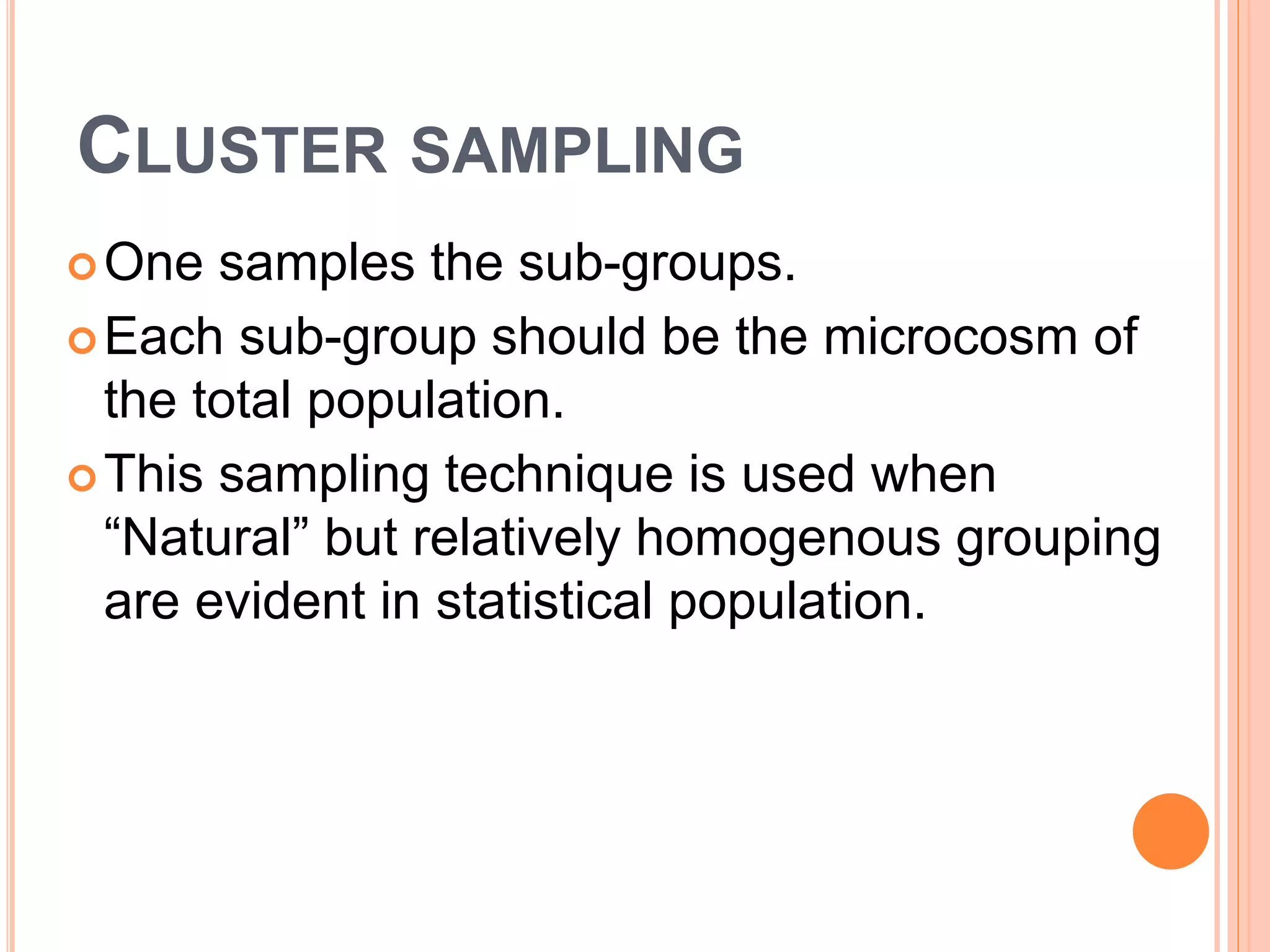 CLUSTER SAMPLING
One samples the sub-groups.
Each sub-group should be the microcosm of
the total population.
This sampling technique is used when
“Natural” but relatively homogenous grouping
are evident in statistical population.
 