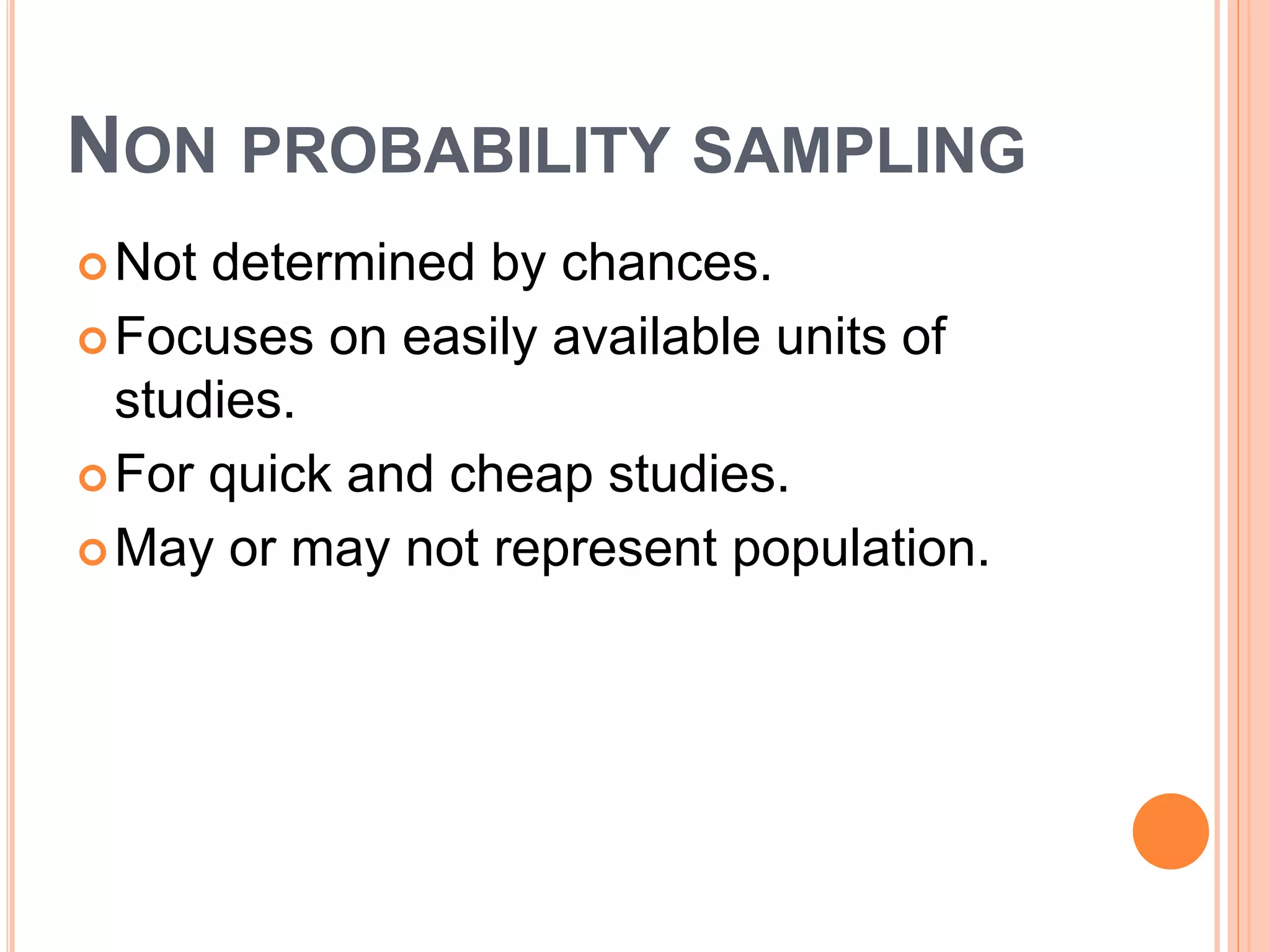NON PROBABILITY SAMPLING
Not determined by chances.
Focuses on easily available units of
studies.
For quick and cheap studies.
May or may not represent population.
 