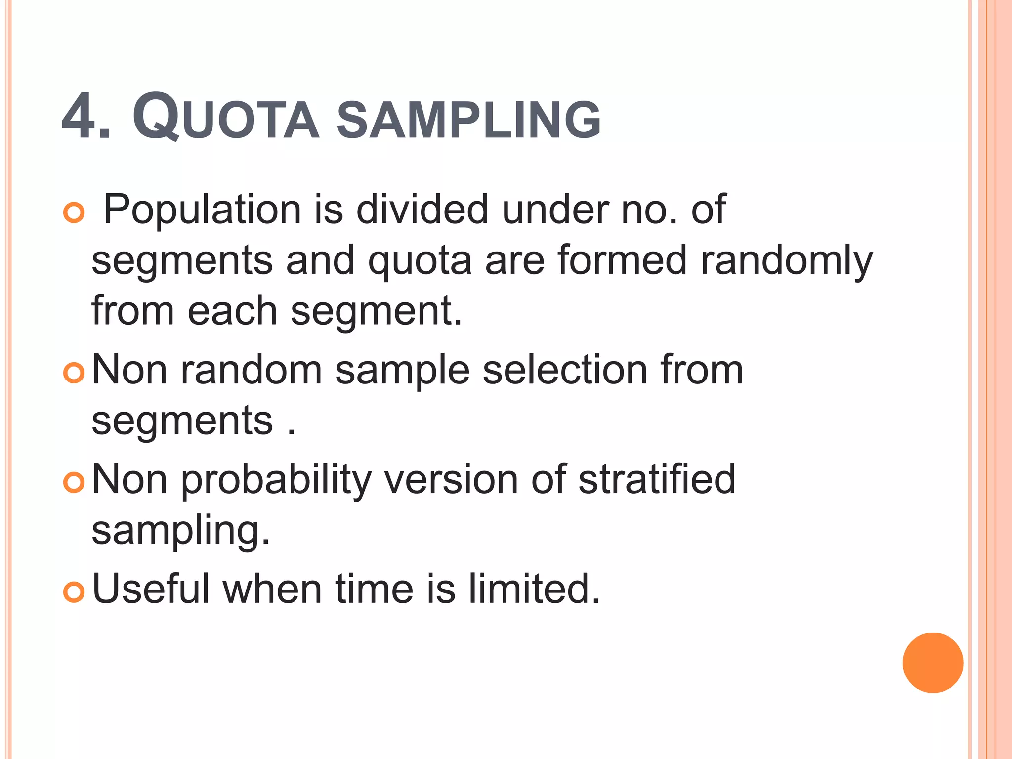 4. QUOTA SAMPLING
 Population is divided under no. of
segments and quota are formed randomly
from each segment.
Non random sample selection from
segments .
Non probability version of stratified
sampling.
Useful when time is limited.
 