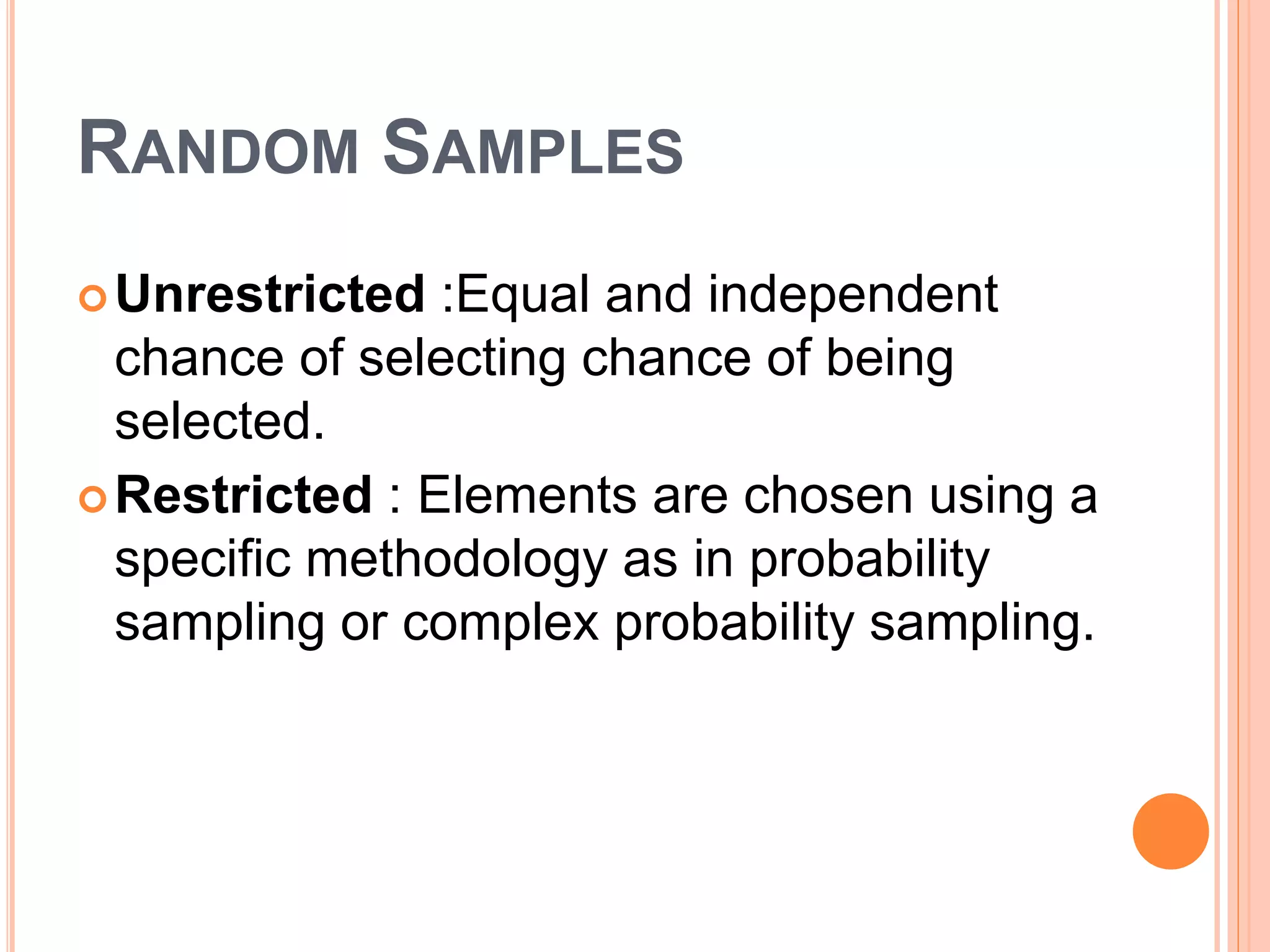 RANDOM SAMPLES
Unrestricted :Equal and independent
chance of selecting chance of being
selected.
Restricted : Elements are chosen using a
specific methodology as in probability
sampling or complex probability sampling.
 