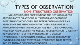 NON-STRUCTURED OBSERVATIONS ARE NOT LOOKING FOR
SPECIFIC FACTS OR ACTIONS, BUT RATHER ARE CAPTURING
EVERYTHING THAT OCCURS. THE RESEARCHER MONITORS ALL
ASPECTS OF THE PHENOMENON THAT SEEM RELEVANT. IT IS
APPROPRIATE WHEN THE PROBLEM HAS YET TO BE FORMULATED
PRECISELY AND FLEXIBILITY IS NEEDED IN OBSERVATION TO IDENTIFY
KEY COMPONENTS OF THE PROBLEM AND TO DEVELOP
HYPOTHESES. THE POTENTIAL FOR BIAS IS HIGH. OBSERVATION
FINDINGS SHOULD BE TREATED AS HYPOTHESES TO BE TESTED
RATHER THAN AS CONCLUSIVE FINDINGS.
TYPES OF OBSERVATION
NON-STRUCTURED OBSERVATION
 