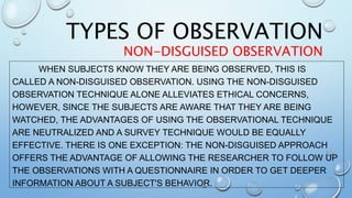 WHEN SUBJECTS KNOW THEY ARE BEING OBSERVED, THIS IS
CALLED A NON-DISGUISED OBSERVATION. USING THE NON-DISGUISED
OBSERVATION TECHNIQUE ALONE ALLEVIATES ETHICAL CONCERNS,
HOWEVER, SINCE THE SUBJECTS ARE AWARE THAT THEY ARE BEING
WATCHED, THE ADVANTAGES OF USING THE OBSERVATIONAL TECHNIQUE
ARE NEUTRALIZED AND A SURVEY TECHNIQUE WOULD BE EQUALLY
EFFECTIVE. THERE IS ONE EXCEPTION: THE NON-DISGUISED APPROACH
OFFERS THE ADVANTAGE OF ALLOWING THE RESEARCHER TO FOLLOW UP
THE OBSERVATIONS WITH A QUESTIONNAIRE IN ORDER TO GET DEEPER
INFORMATION ABOUT A SUBJECT'S BEHAVIOR.
TYPES OF OBSERVATION
NON-DISGUISED OBSERVATION
 