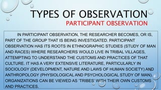 IN PARTICIPANT OBSERVATION, THE RESEARCHER BECOMES, OR IS,
PART OF THE GROUP THAT IS BEING INVESTIGATED. PARTICIPANT
OBSERVATION HAS ITS ROOTS IN ETHNOGRAPHIC STUDIES (STUDY OF MAN
AND RACES) WHERE RESEARCHERS WOULD LIVE IN TRIBAL VILLAGES,
ATTEMPTING TO UNDERSTAND THE CUSTOMS AND PRACTICES OF THAT
CULTURE. IT HAS A VERY EXTENSIVE LITERATURE, PARTICULARLY IN
SOCIOLOGY (DEVELOPMENT, NATURE AND LAWS OF HUMAN SOCIETY) AND
ANTHROPOLOGY (PHYSIOLOGICAL AND PSYCHOLOGICAL STUDY OF MAN).
ORGANIZATIONS CAN BE VIEWED AS ‘TRIBES’ WITH THEIR OWN CUSTOMS
AND PRACTICES.
TYPES OF OBSERVATION
PARTICIPANT OBSERVATION
 