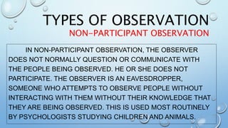 IN NON-PARTICIPANT OBSERVATION, THE OBSERVER
DOES NOT NORMALLY QUESTION OR COMMUNICATE WITH
THE PEOPLE BEING OBSERVED. HE OR SHE DOES NOT
PARTICIPATE. THE OBSERVER IS AN EAVESDROPPER,
SOMEONE WHO ATTEMPTS TO OBSERVE PEOPLE WITHOUT
INTERACTING WITH THEM WITHOUT THEIR KNOWLEDGE THAT
THEY ARE BEING OBSERVED. THIS IS USED MOST ROUTINELY
BY PSYCHOLOGISTS STUDYING CHILDREN AND ANIMALS.
TYPES OF OBSERVATION
NON-PARTICIPANT OBSERVATION
 