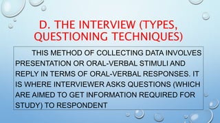 D. THE INTERVIEW (TYPES,
QUESTIONING TECHNIQUES)
THIS METHOD OF COLLECTING DATA INVOLVES
PRESENTATION OR ORAL-VERBAL STIMULI AND
REPLY IN TERMS OF ORAL-VERBAL RESPONSES. IT
IS WHERE INTERVIEWER ASKS QUESTIONS (WHICH
ARE AIMED TO GET INFORMATION REQUIRED FOR
STUDY) TO RESPONDENT
 
