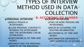 a)PERSONAL INTERVIEW
SINGLE PERSON IS
INTERVIEWED.
CLOSE PERSONAL CONTRACTS
BETWEEN THE INTERVIEWER
AND THE INTERVIEWEE CAN BE
ESTABLISHED.
UNECONOMICAL OF TIME AND
MONEY.
INTIMATE AND THE PERSONAL
ASPECTS OF THE INDIVIDUAL
b)GROUP INTERVIEW
TWO OR MORE PERSONS ARE
INTERVIEWED.
HELPS IN GATHERING THE
ROUTINE INFORMATION.
ECONOMICAL OF TIME AND
MONEY.
INFORMATION OBTAINED IS
VERY SUPERFICIAL IN NATURE.
TYPES OF INTERVIEW
METHOD USED IN DATA
COLLECTION
B. ACCORDING TO NUMBER
 