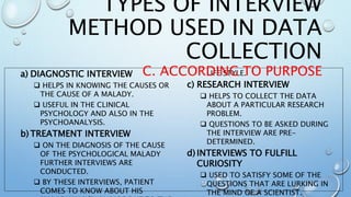 a) DIAGNOSTIC INTERVIEW
 HELPS IN KNOWING THE CAUSES OR
THE CAUSE OF A MALADY.
 USEFUL IN THE CLINICAL
PSYCHOLOGY AND ALSO IN THE
PSYCHOANALYSIS.
b) TREATMENT INTERVIEW
 ON THE DIAGNOSIS OF THE CAUSE
OF THE PSYCHOLOGICAL MALADY
FURTHER INTERVIEWS ARE
CONDUCTED.
 BY THESE INTERVIEWS, PATIENT
COMES TO KNOW ABOUT HIS
LIFE STYLE.
c) RESEARCH INTERVIEW
 HELPS TO COLLECT THE DATA
ABOUT A PARTICULAR RESEARCH
PROBLEM.
 QUESTIONS TO BE ASKED DURING
THE INTERVIEW ARE PRE-
DETERMINED.
d) INTERVIEWS TO FULFILL
CURIOSITY
 USED TO SATISFY SOME OF THE
QUESTIONS THAT ARE LURKING IN
THE MIND OF A SCIENTIST.
TYPES OF INTERVIEW
METHOD USED IN DATA
COLLECTION
C. ACCORDING TO PURPOSE
 