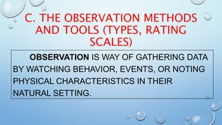 C. THE OBSERVATION METHODS
AND TOOLS (TYPES, RATING
SCALES)
OBSERVATION IS WAY OF GATHERING DATA
BY WATCHING BEHAVIOR, EVENTS, OR NOTING
PHYSICAL CHARACTERISTICS IN THEIR
NATURAL SETTING.
 