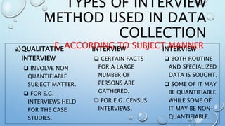 a)QUALITATIVE
INTERVIEW
 INVOLVE NON
QUANTIFIABLE
SUBJECT MATTER.
 FOR E.G.
INTERVIEWS HELD
FOR THE CASE
STUDIES.
INTERVIEW
 CERTAIN FACTS
FOR A LARGE
NUMBER OF
PERSONS ARE
GATHERED.
 FOR E.G. CENSUS
INTERVIEWS.
INTERVIEW
 BOTH ROUTINE
AND SPECIALIZED
DATA IS SOUGHT.
 SOME OF IT MAY
BE QUANTIFIABLE
WHILE SOME OF
IT MAY BE NON-
QUANTIFIABLE.
TYPES OF INTERVIEW
METHOD USED IN DATA
COLLECTION
E. ACCORDING TO SUBJECT MANNER
 