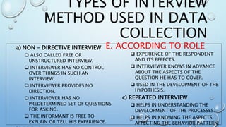 a) NON – DIRECTIVE INTERVIEW
 ALSO CALLED FREE OR
UNSTRUCTURED INTERVIEW.
 INTERVIEWER HAS NO CONTROL
OVER THINGS IN SUCH AN
INTERVIEW.
 INTERVIEWER PROVIDES NO
DIRECTION.
 INTERVIEWER HAS NO
PREDETERMINED SET OF QUESTIONS
FOR ASKING.
 THE INFORMANT IS FREE TO
EXPLAIN OR TELL HIS EXPERIENCE.
 EXPERIENCE OF THE RESPONDENT
AND ITS EFFECTS.
 INTERVIEWER KNOWS IN ADVANCE
ABOUT THE ASPECTS OF THE
QUESTION HE HAS TO COVER.
 USED IN THE DEVELOPMENT OF THE
HYPOTHESIS.
c) REPEATED INTERVIEW
 HELPS IN UNDERSTANDING THE
DEVELOPMENT OF THE PROCESSES.
 HELPS IN KNOWING THE ASPECTS
AFFECTING THE BEHAVIOR PATTERN.
TYPES OF INTERVIEW
METHOD USED IN DATA
COLLECTION
E. ACCORDING TO ROLE
 