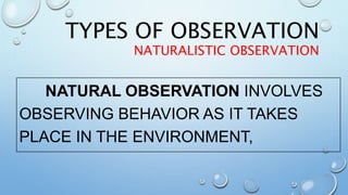 TYPES OF OBSERVATION
NATURALISTIC OBSERVATION
NATURAL OBSERVATION INVOLVES
OBSERVING BEHAVIOR AS IT TAKES
PLACE IN THE ENVIRONMENT,
 