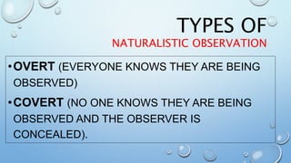 TYPES OF
NATURALISTIC OBSERVATION
•OVERT (EVERYONE KNOWS THEY ARE BEING
OBSERVED)
•COVERT (NO ONE KNOWS THEY ARE BEING
OBSERVED AND THE OBSERVER IS
CONCEALED).
 