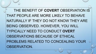 THE BENEFIT OF COVERT OBSERVATION IS
THAT PEOPLE ARE MORE LIKELY TO BEHAVE
NATURALLY IF THEY DO NOT KNOW THEY ARE
BEING OBSERVED. HOWEVER, YOU WILL
TYPICALLY NEED TO CONDUCT OVERT
OBSERVATIONS BECAUSE OF ETHICAL
PROBLEMS RELATED TO CONCEALING YOUR
OBSERVATION.
 