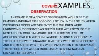 EXAMPLESCOVERT
OBSERVATION
AN EXAMPLE OF A COVERT OBSERVATION WOULD BE THE
FAMOUS BANDURA’S 1961 BOBO DOLL STUDY. IN THIS STUDY, AFTER
WATCHING A MODEL ACT VIOLENTLY THE CHILDREN WERE
UNKNOWINGLY OBSERVED AS THEY PLAYED WITH TOYS, SO THE
RESEARCHER COULD MEASURE THE CHILDREN'S LEVEL OF
AGGRESSION AFTER WATCHING A MODEL ACTING AGGRESSIVELY.
THE CHILDREN WERE UNAWARE THAT THEY WERE BEING OBSERVED
AND THE REASONS WHY THEY WERE INVOLVED IN THIS STUDY AND
THEREFORE THEY WOULD MORE LIKELY TO SHOW NATURAL
DISPLAYS OF BEHAVIOR.
 
