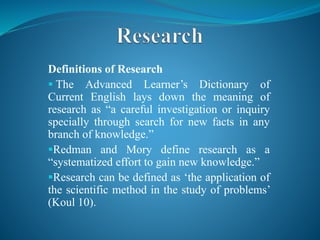 Definitions of Research
 The Advanced Learner’s Dictionary of
Current English lays down the meaning of
research as “a careful investigation or inquiry
specially through search for new facts in any
branch of knowledge.”
Redman and Mory define research as a
“systematized effort to gain new knowledge.”
Research can be defined as ‘the application of
the scientific method in the study of problems’
(Koul 10).
 