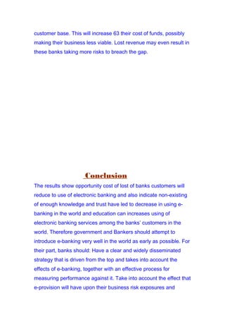customer base. This will increase 63 their cost of funds, possibly
making their business less viable. Lost revenue may even result in
these banks taking more risks to breach the gap.
Conclusion
The results show opportunity cost of lost of banks customers will
reduce to use of electronic banking and also indicate non-existing
of enough knowledge and trust have led to decrease in using e-
banking in the world and education can increases using of
electronic banking services among the banks’ customers in the
world. Therefore government and Bankers should attempt to
introduce e-banking very well in the world as early as possible. For
their part, banks should: Have a clear and widely disseminated
strategy that is driven from the top and takes into account the
effects of e-banking, together with an effective process for
measuring performance against it. Take into account the effect that
e-provision will have upon their business risk exposures and
 