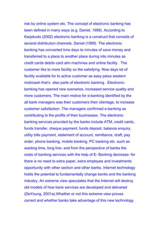 risk by online system etc. The concept of electronic banking has
been defined in many ways (e.g. Daniel, 1999). According to
Karjaluoto (2002) electronic banking is a construct that consists of
several distribution channels. Daniel (1999) The electronic
banking has converted time days to minutes of save money and
transferred to a place to another place during into minutes as
credit cards debits card atm machines and online facility . The
customer like to more facility so the satisfying. Now days lot of
facility available for to active customer as easy paisa western
mobicash that’s also parts of electronic banking . Electronic-
banking has opened new scenarios, increased service quality and
more customers. The main motive for e-banking identified by the
all bank managers was their customers their clientage, to increase
customer satisfaction .The managers confirmed e-banking as
contributing to the profits of their businesses. The electronic
banking services provided by the banks include ATM, credit cards,
funds transfer, cheque payment, funds deposit, balance enquiry,
utility bills payment, statement of account, remittance, draft, pay
order, phone banking, mobile banking, PC banking etc. such as
wasting time, long line- and from the perspective of banks the
costs of banking services with the help of E- Banking decrease- for
there is no need to extra paper, extra employee and investments
opportunity with other section and other banks. Internet technology
holds the potential to fundamentally change banks and the banking
industry. An extreme view speculates that the Internet will destroy
old models of how bank services are developed and delivered
(DeYoung, 2001a).Whether or not this extreme view proves
correct and whether banks take advantage of this new technology
 