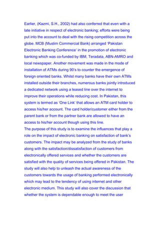 Earlier, (Kazmi, S.H., 2002) had also conferred that even with a
late initiative in respect of electronic banking; efforts were being
put into the account to deal with the rising competition across the
globe. MCB (Muslim Commercial Bank) arranged ‘Pakistan
Electronic Banking Conference’ in the promotion of electronic
banking which was co-funded by IBM, Teradata, ABN-AMRO and
local newspaper. Another movement was made in the mode of
installation of ATMs during 90’s to counter the emergence of
foreign oriented banks. Whilst many banks have their own ATMs
installed outside their branches, numerous banks jointly introduced
a dedicated network using a leased line over the internet to
improve their operations while reducing cost. In Pakistan, this
system is termed as ‘One Link’ that allows an ATM card holder to
access his/her account. The card holder/customer either from the
parent bank or from the partner bank are allowed to have an
access to his/her account though using this line.
The purpose of this study is to examine the influences that play a
role on the impact of electronic banking on satisfaction of bank’s
customers. The impact may be analyzed from the study of banks
along with the satisfaction/dissatisfaction of customers from
electronically offered services and whether the customers are
satisfied with the quality of services being offered in Pakistan. The
study will also help to unleash the actual awareness of the
customers towards the usage of banking performed electronically
which may lead to the tendency of using internet and other
electronic medium. This study will also cover the discussion that
whether the system is dependable enough to meet the user
 