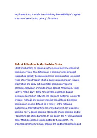requirement and is useful in maintaining the credibility of a system
in terms of security and privacy of its users
Role of E-Banking in the Banking Sector
Electronic banking (e-banking) is the newest delivery channel of
banking services. The definition of e banking varies amongst
researches partially because electronic banking refers to several
types of services through which a bank’s customers can request
information and carry out most retail banking services via
computer, television or mobile phone (Daniel, 1999; Mols, 1998;
Sathye, 1999). Burr, 1996, for example, describes it as an
electronic connection between the bank and customer in order to
prepare, manage and control financial transactions. Electronic
banking can also be defined as a variety of the following
platforms:(a) Internet banking (or online banking), (b) telephone
banking, (c) TV-based banking, (d) mobile phone banking, and (e)
PC banking (or offline banking). In this paper, the ATM (Automated
Teller Machine)channel is also added to the research. The
channels comprise two major groups: the traditional channels and
 
