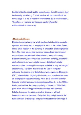 traditional banks, mostly public sector banks, do not transform their
business by introducing IT, their survival will become difficult, as
now-a-days IT is not a matter of convenience but a survival factor.
Therefore, e – banking services are a potent factor for
transformation in this e – ag
Electronic Money
Electronic money is money which exists only in banking computer
systems and is not held in any physical form. In the United States,
only a small fraction of the currency in circulation exists in physical
form. The need for physical currency has declined as more and
more citizens use electronic alternatives to physical currency.
Electronic money (also known as e-currency, e-money, electronic
cash, electronic currency, digital money, digital cash, digital
currency, cyber currency) is money or scrip that is only exchanged
electronically. Typically, this involves the use of computer
networks, the internet and digital stored value systems. Electronic
(EFT), direct deposit, digital gold currency and virtual currency are
all examples of electronic money. Also, it is a collective term for
financial cryptography and technologies enabling it . In the 1990s,
banks realized that the rising popularity of the World Wide Web
gave them an added opportunity to advertise their services.
Initially, they used the Web as another brochure, without
interaction with the customer. Early sites featured pictures of the
bank's officers or buildings, and provided customers with maps of
 