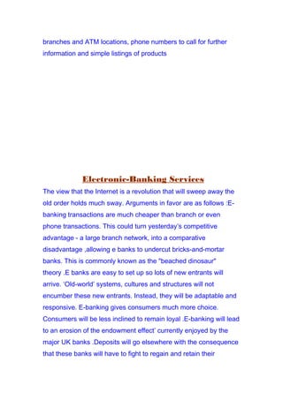 branches and ATM locations, phone numbers to call for further
information and simple listings of products
Electronic-Banking Services
The view that the Internet is a revolution that will sweep away the
old order holds much sway. Arguments in favor are as follows :E-
banking transactions are much cheaper than branch or even
phone transactions. This could turn yesterday’s competitive
advantage - a large branch network, into a comparative
disadvantage ,allowing e banks to undercut bricks-and-mortar
banks. This is commonly known as the "beached dinosaur"
theory .E banks are easy to set up so lots of new entrants will
arrive. ‘Old-world’ systems, cultures and structures will not
encumber these new entrants. Instead, they will be adaptable and
responsive. E-banking gives consumers much more choice.
Consumers will be less inclined to remain loyal .E-banking will lead
to an erosion of the endowment effect’ currently enjoyed by the
major UK banks .Deposits will go elsewhere with the consequence
that these banks will have to fight to regain and retain their
 